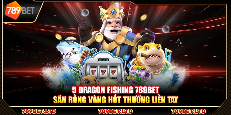 5 Dragon Fishing 789Bet – Săn rồng vàng hốt thưởng liền tay
